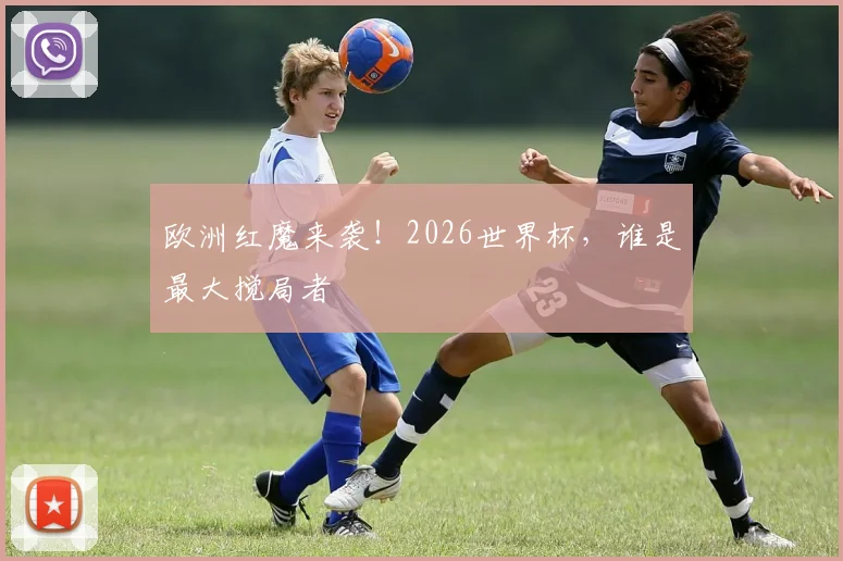 欧洲红魔来袭！2026世界杯，谁是最大搅局者