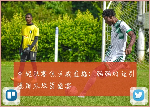 中超联赛焦点战直播：强强对话引爆周末绿茵盛宴