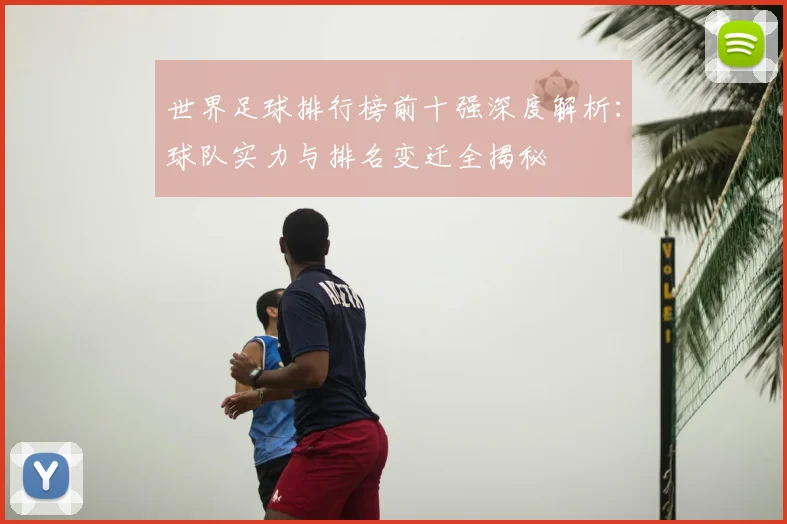 世界足球排行榜前十强深度解析:球队实力与排名变迁全揭秘