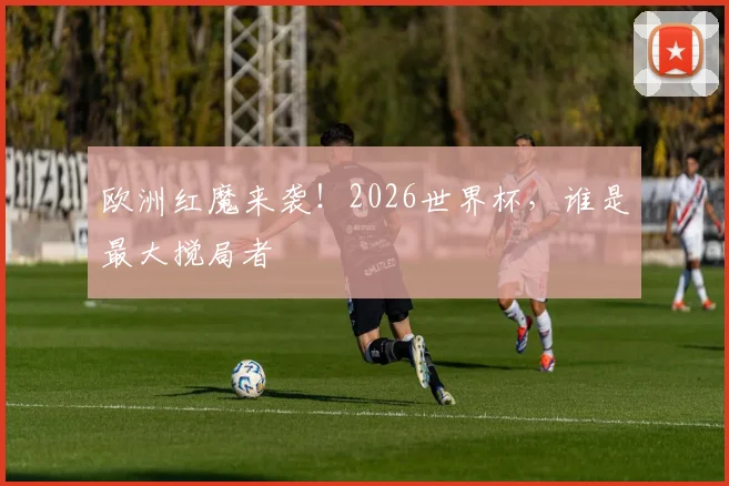 欧洲红魔来袭!2026世界杯,谁是最大搅局者