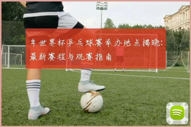 年世界杯乒乓球赛举办地点揭晓：最新赛程与观赛指南