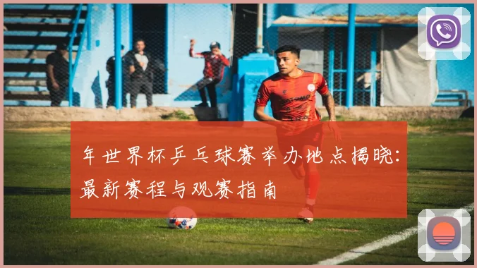 年世界杯乒乓球赛举办地点揭晓：最新赛程与观赛指南